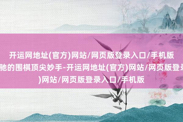 开运网地址(官方)网站/网页版登录入口/手机版一位是赛场奔驰的围棋顶尖妙手-开运网地址(官方)网站/网页版登录入口/手机版
