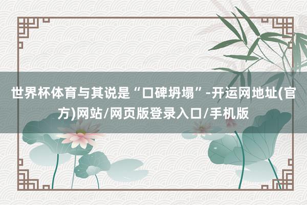世界杯体育与其说是“口碑坍塌”-开运网地址(官方)网站/网页版登录入口/手机版