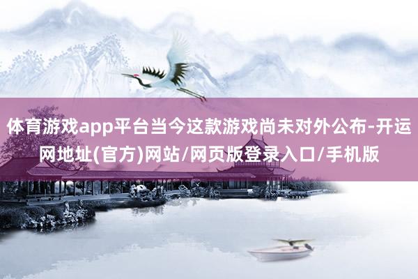 体育游戏app平台当今这款游戏尚未对外公布-开运网地址(官方)网站/网页版登录入口/手机版