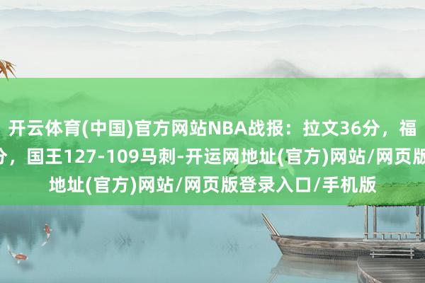 开云体育(中国)官方网站NBA战报：拉文36分，福克斯战老东家16分，国王127-109马刺-开运网地址(官方)网站/网页版登录入口/手机版