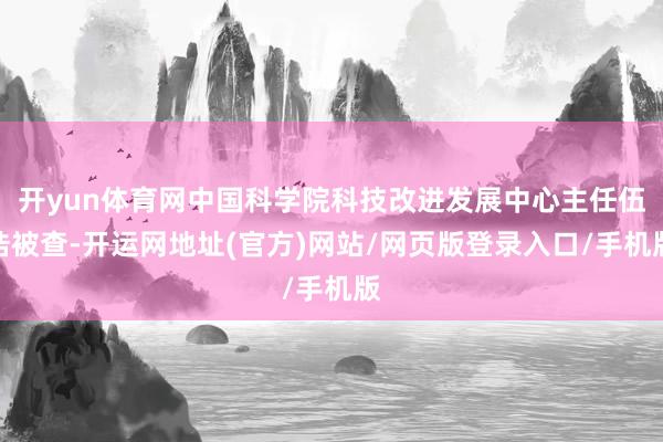 开yun体育网中国科学院科技改进发展中心主任伍浩被查-开运网地址(官方)网站/网页版登录入口/手机版