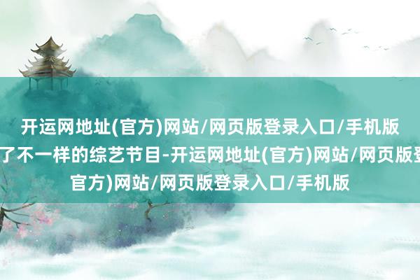 开运网地址(官方)网站/网页版登录入口/手机版也让不雅众看到了不一样的综艺节目-开运网地址(官方)网站/网页版登录入口/手机版