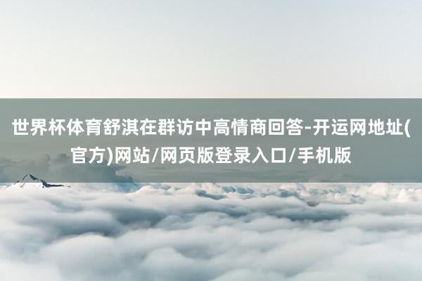 世界杯体育舒淇在群访中高情商回答-开运网地址(官方)网站/网页版登录入口/手机版