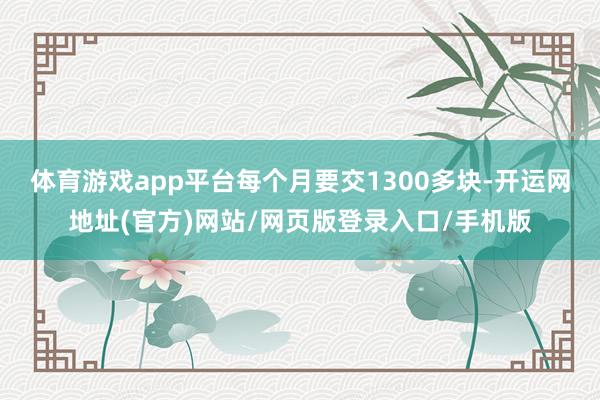 体育游戏app平台每个月要交1300多块-开运网地址(官方)网站/网页版登录入口/手机版