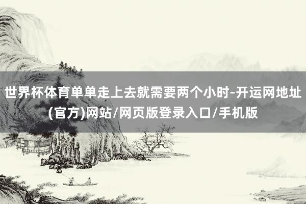 世界杯体育单单走上去就需要两个小时-开运网地址(官方)网站/网页版登录入口/手机版