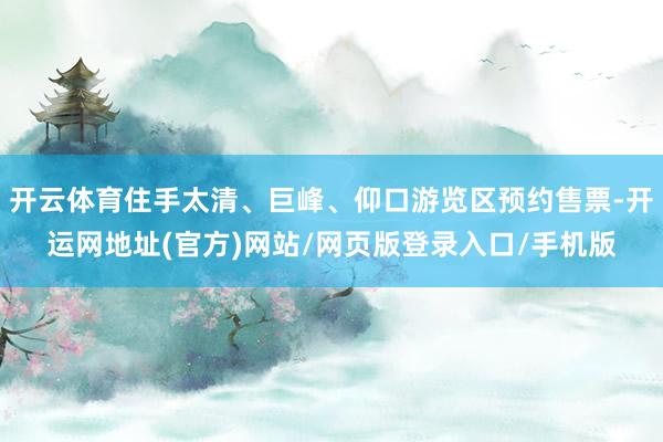 开云体育住手太清、巨峰、仰口游览区预约售票-开运网地址(官方)网站/网页版登录入口/手机版