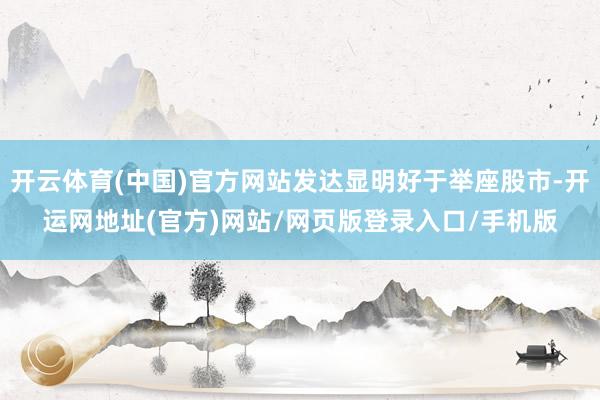 开云体育(中国)官方网站发达显明好于举座股市-开运网地址(官方)网站/网页版登录入口/手机版