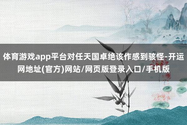 体育游戏app平台对任天国卓绝该作感到骇怪-开运网地址(官方)网站/网页版登录入口/手机版