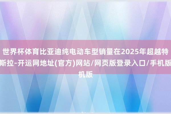 世界杯体育比亚迪纯电动车型销量在2025年超越特斯拉-开运网地址(官方)网站/网页版登录入口/手机版