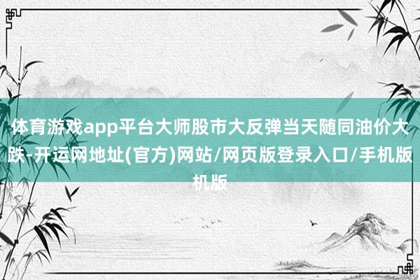 体育游戏app平台大师股市大反弹当天随同油价大跌-开运网地址(官方)网站/网页版登录入口/手机版