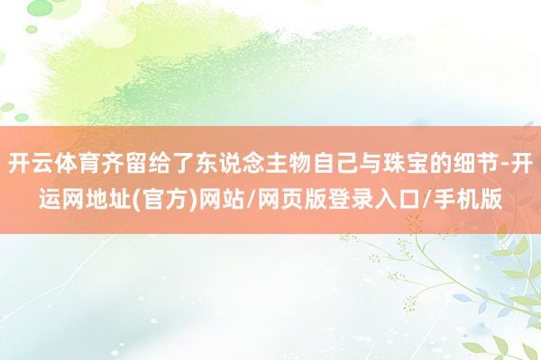 开云体育齐留给了东说念主物自己与珠宝的细节-开运网地址(官方)网站/网页版登录入口/手机版