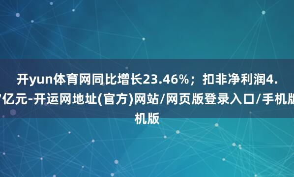 开yun体育网同比增长23.46%；扣非净利润4.7亿元-开运网地址(官方)网站/网页版登录入口/手机版