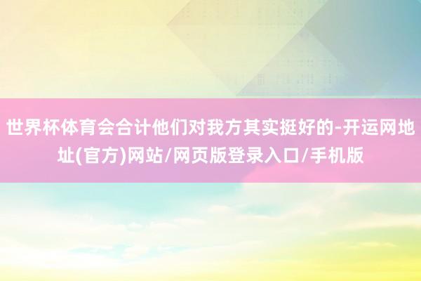 世界杯体育会合计他们对我方其实挺好的-开运网地址(官方)网站/网页版登录入口/手机版