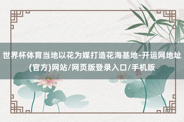 世界杯体育当地以花为媒打造花海基地-开运网地址(官方)网站/网页版登录入口/手机版