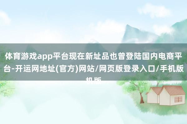 体育游戏app平台现在新址品也曾登陆国内电商平台-开运网地址(官方)网站/网页版登录入口/手机版