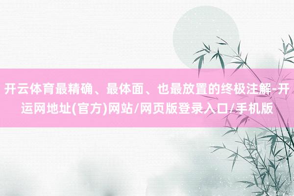 开云体育最精确、最体面、也最放置的终极注解-开运网地址(官方)网站/网页版登录入口/手机版