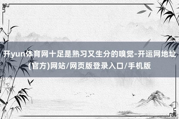 开yun体育网十足是熟习又生分的嗅觉-开运网地址(官方)网站/网页版登录入口/手机版