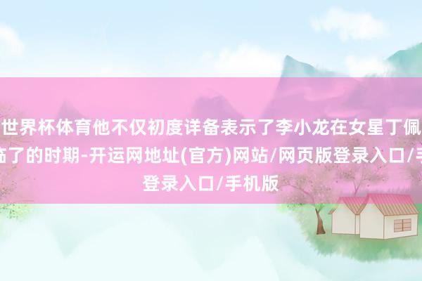 世界杯体育他不仅初度详备表示了李小龙在女星丁佩家中临了的时期-开运网地址(官方)网站/网页版登录入口/手机版