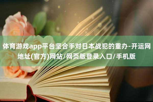 体育游戏app平台坚合手对日本战犯的重办-开运网地址(官方)网站/网页版登录入口/手机版