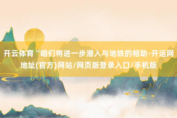 开云体育“咱们将进一步潜入与地铁的相助-开运网地址(官方)网站/网页版登录入口/手机版