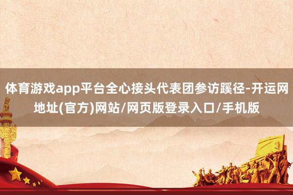 体育游戏app平台全心接头代表团参访蹊径-开运网地址(官方)网站/网页版登录入口/手机版