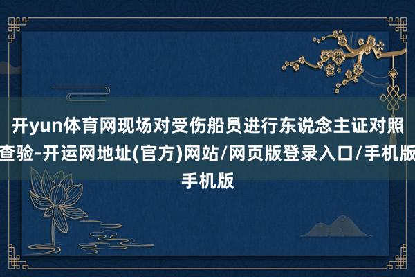 开yun体育网现场对受伤船员进行东说念主证对照查验-开运网地址(官方)网站/网页版登录入口/手机版