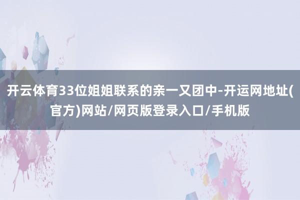 开云体育33位姐姐联系的亲一又团中-开运网地址(官方)网站/网页版登录入口/手机版