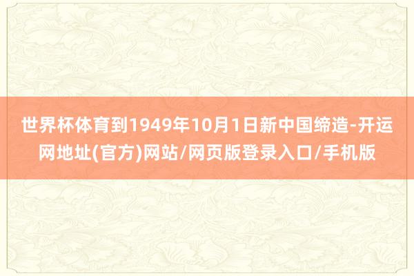 世界杯体育到1949年10月1日新中国缔造-开运网地址(官方)网站/网页版登录入口/手机版