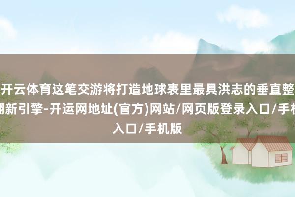 开云体育这笔交游将打造地球表里最具洪志的垂直整合翻新引擎-开运网地址(官方)网站/网页版登录入口/手机版