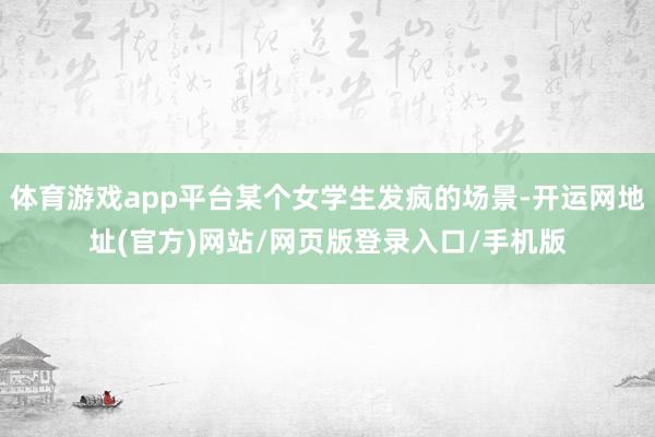 体育游戏app平台某个女学生发疯的场景-开运网地址(官方)网站/网页版登录入口/手机版