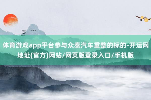 体育游戏app平台参与众泰汽车重整的标的-开运网地址(官方)网站/网页版登录入口/手机版