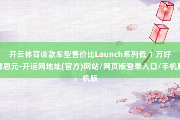 开云体育该款车型售价比Launch系列低 1 万好意思元-开运网地址(官方)网站/网页版登录入口/手机版