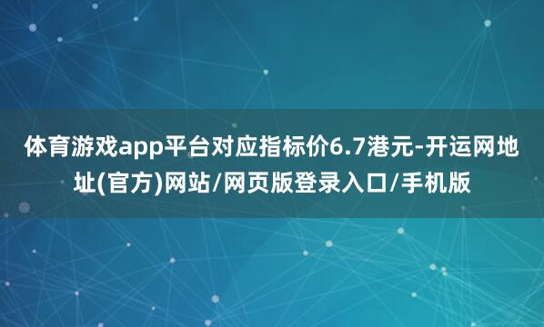 体育游戏app平台对应指标价6.7港元-开运网地址(官方)网站/网页版登录入口/手机版