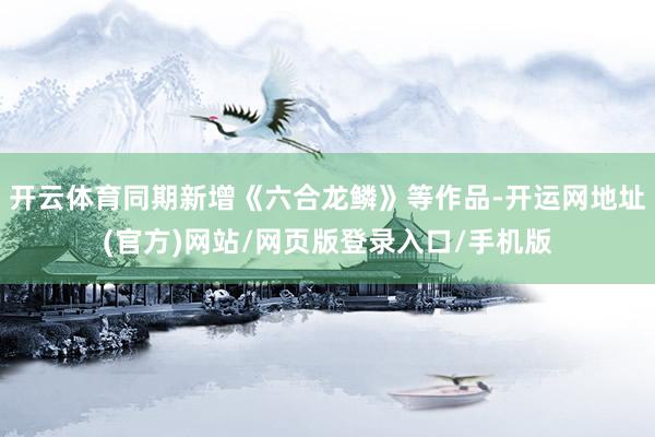 开云体育同期新增《六合龙鳞》等作品-开运网地址(官方)网站/网页版登录入口/手机版