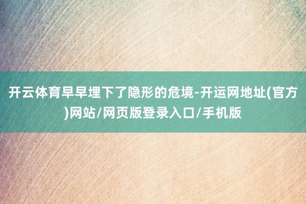 开云体育早早埋下了隐形的危境-开运网地址(官方)网站/网页版登录入口/手机版