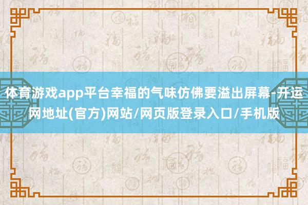 体育游戏app平台幸福的气味仿佛要溢出屏幕-开运网地址(官方)网站/网页版登录入口/手机版