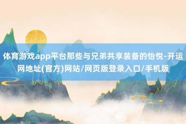 体育游戏app平台那些与兄弟共享装备的怡悦-开运网地址(官方)网站/网页版登录入口/手机版