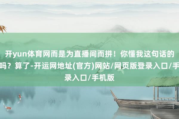 开yun体育网而是为直播间而拼！你懂我这句话的兴味吗？算了-开运网地址(官方)网站/网页版登录入口/手机版