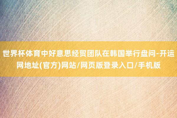 世界杯体育中好意思经贸团队在韩国举行盘问-开运网地址(官方)网站/网页版登录入口/手机版