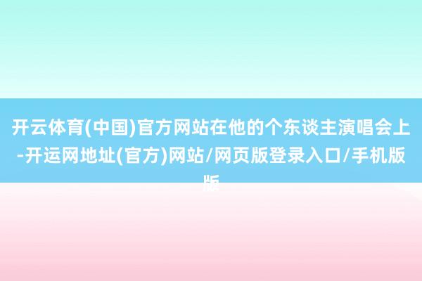 开云体育(中国)官方网站在他的个东谈主演唱会上-开运网地址(官方)网站/网页版登录入口/手机版