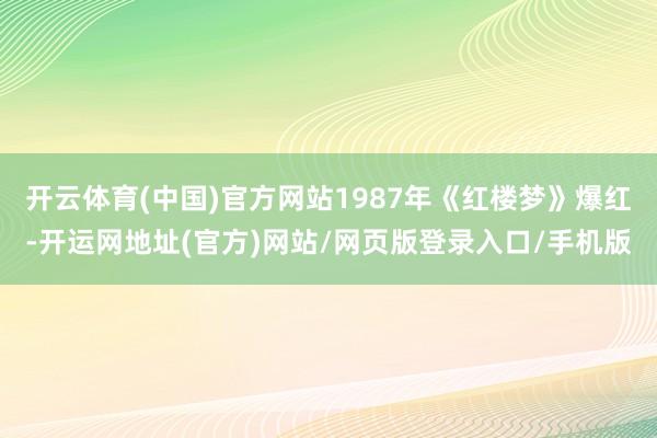 开云体育(中国)官方网站1987年《红楼梦》爆红-开运网地址(官方)网站/网页版登录入口/手机版