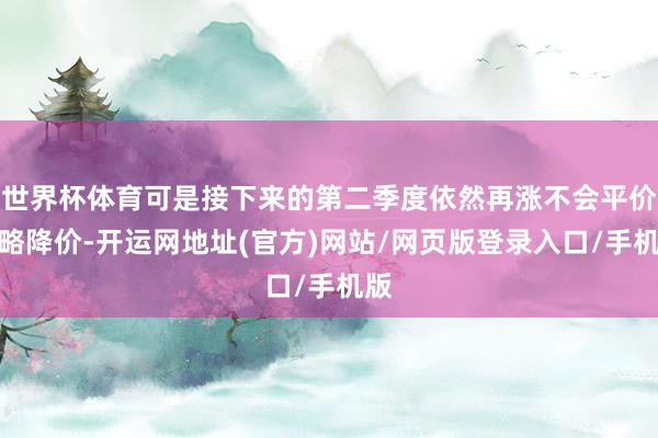 世界杯体育可是接下来的第二季度依然再涨不会平价约略降价-开运网地址(官方)网站/网页版登录入口/手机版