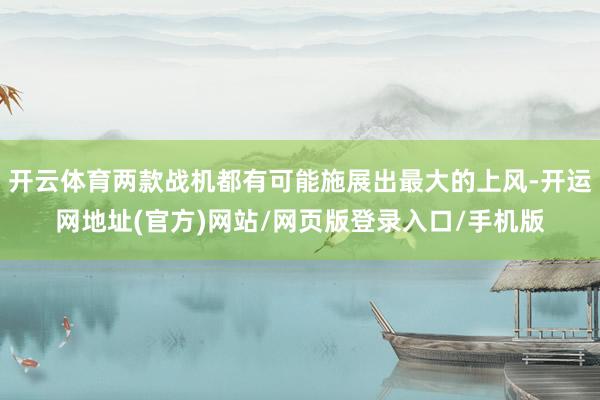 开云体育两款战机都有可能施展出最大的上风-开运网地址(官方)网站/网页版登录入口/手机版