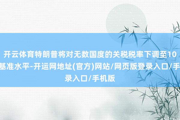 开云体育特朗普将对无数国度的关税税率下调至10%的基准水平-开运网地址(官方)网站/网页版登录入口/手机版