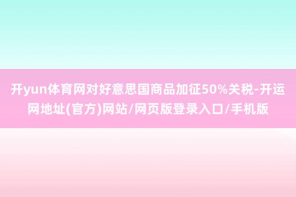 开yun体育网对好意思国商品加征50%关税-开运网地址(官方)网站/网页版登录入口/手机版