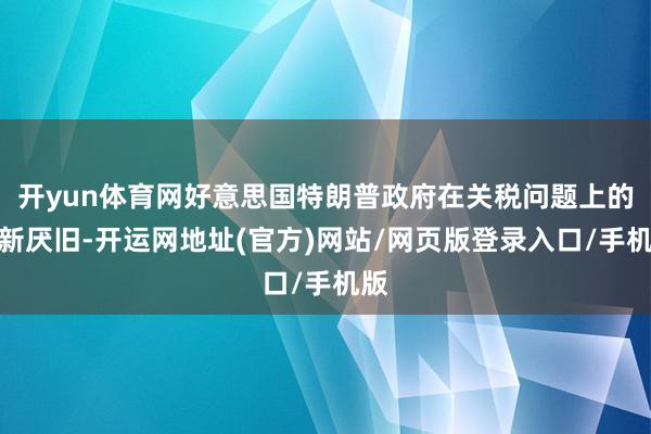 开yun体育网好意思国特朗普政府在关税问题上的喜新厌旧-开运网地址(官方)网站/网页版登录入口/手机版