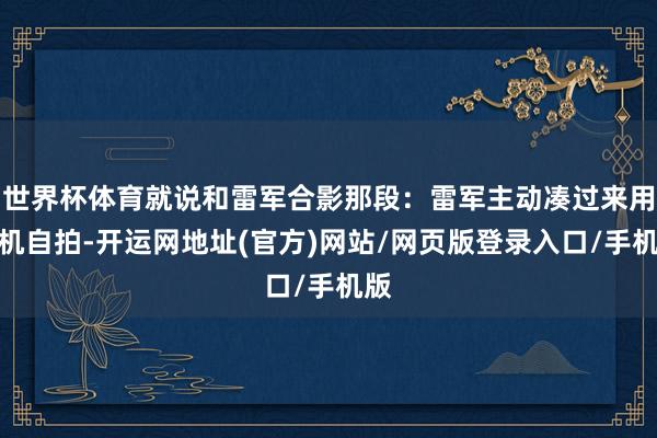 世界杯体育就说和雷军合影那段：雷军主动凑过来用手机自拍-开运网地址(官方)网站/网页版登录入口/手机版