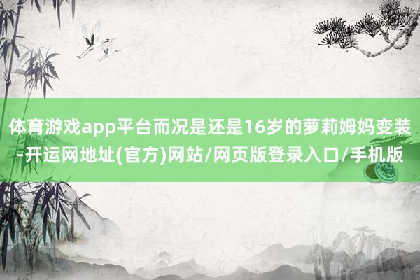 体育游戏app平台而况是还是16岁的萝莉姆妈变装-开运网地址(官方)网站/网页版登录入口/手机版