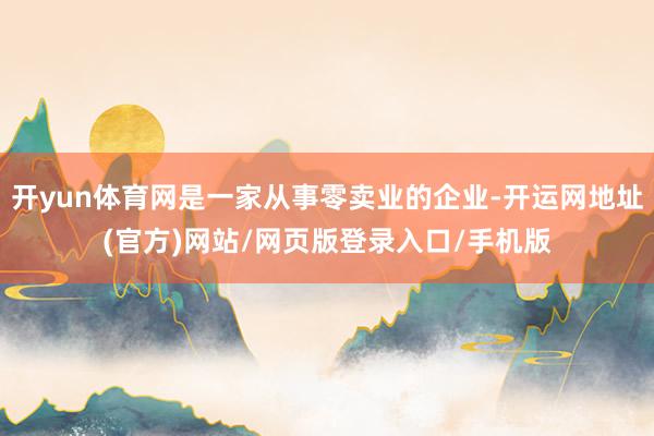 开yun体育网是一家从事零卖业的企业-开运网地址(官方)网站/网页版登录入口/手机版
