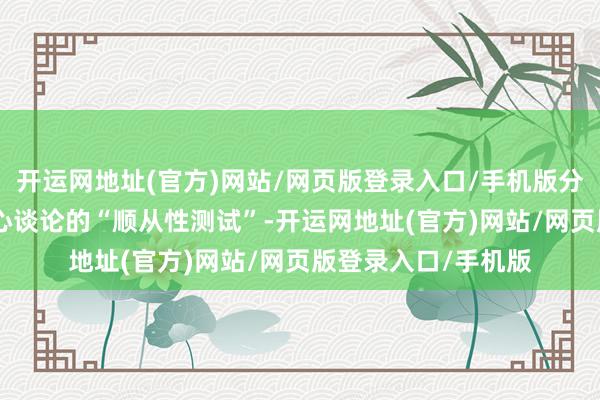 开运网地址(官方)网站/网页版登录入口/手机版分明是530亿权门全心谈论的“顺从性测试”-开运网地址(官方)网站/网页版登录入口/手机版